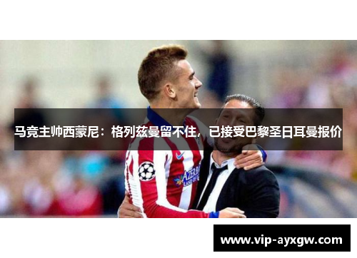 马竞主帅西蒙尼：格列兹曼留不住，已接受巴黎圣日耳曼报价