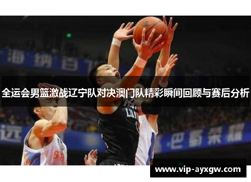 全运会男篮激战辽宁队对决澳门队精彩瞬间回顾与赛后分析