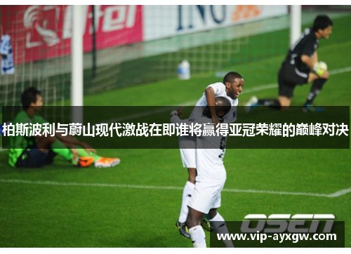 柏斯波利与蔚山现代激战在即谁将赢得亚冠荣耀的巅峰对决
