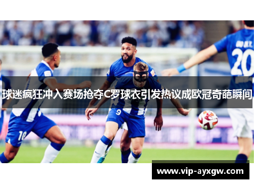 球迷疯狂冲入赛场抢夺C罗球衣引发热议成欧冠奇葩瞬间